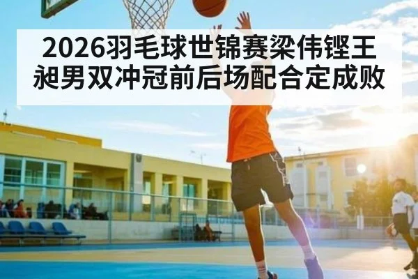 2026羽毛球世锦赛梁伟铿王昶男双冲冠前后场配合定成败